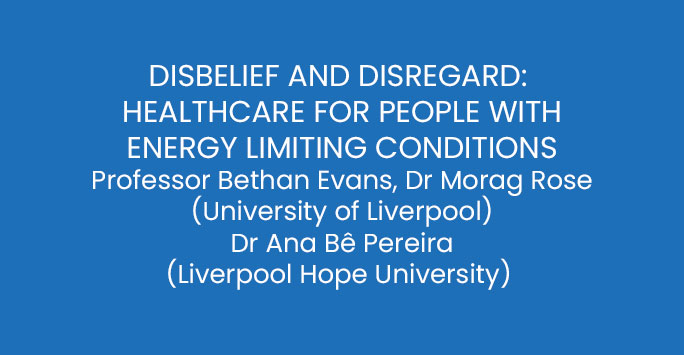 DISBELIEF AND DISREGARD:  HEALTHCARE FOR PEOPLE WITH ENERGY LIMITING CONDITIONS Professor Bethan Evans, Dr Morag Rose (University of Liverpool) Dr Ana Bê Pereira (Liverpool Hope University)